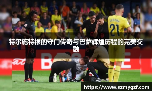 特尔施特根的守门传奇与巴萨辉煌历程的完美交融