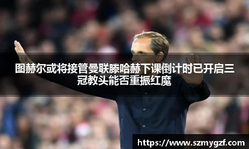 图赫尔或将接管曼联滕哈赫下课倒计时已开启三冠教头能否重振红魔
